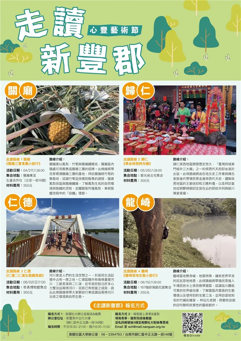 四大走讀路線詳情 1. 關廟線 ── 走讀路線1：關廟《關廟三寶食農小旅行》 活動日期： 04/27(六) 8:00  集合地點： 關廟果菜生產合作社（北安一街16號）  材料費用： 350元  路線介紹： 關廟素以鳳梨、竹筍與關廟麵聞名。此條路線將帶領民眾尋溯關廟三寶的產地，拜訪關廟綠竹筍的集散地，認識竹筍從採摘到販售的過程；踏進鳳梨田區與關廟麵廠，了解鳳梨生長的自然環境與製麵的流程，並體驗製作蔭鳳梨，參與製麵流程中的「扭麵」環節。  2. 歸仁線 ── 走讀路線2：歸仁《乘坐保西時光機》 活動日期： 05/25(六) 9:00  集合地點： 郭光侯古宅集合  材料費用： 300元  路線介紹： 歸仁保西地區開發歷史悠久，「臺灣府城東門城外三大廟」之一的保西代天府即坐落於此區。此條路線將由在地文史工作者與陳氏家族後代帶領民眾走進保西代天府，講解保西地區的王爺信仰和王醮科儀，以及拜訪當地從明鄭時期即定居在此的郭姓宗祠與穎川陳家家廟。  3. 仁德線 ── 走讀路線3：仁德《仁德二仁溪生態鐵馬遊》 活動日期： 06/02(日) 7:00  集合地點： 奇美博物館集合  材料費用： 300元  路線介紹： 河川曾是人們的生活空間之一，於居民生活記憶中占有一席之地。仁德轄內有兩條重要河川：三爺宮溪與二仁溪，近年政府投注許多心力整治這兩條河川，目前已有相當之成效。因此條路線將帶大家騎自行車認識這兩條河川沿途之環境與自然生態。  4. 龍崎線 ── 走讀路線4：龍崎《龍崎惡地生態小旅行》 活動日期： 06/15(六) 9:00  集合地點： 167咖啡海銀花園集合  材料費用： 250元  路線介紹： 龍崎區地勢奇峻，地質特殊，擁有世界罕見的泥岩惡地地景。此條路線將帶領民眾進入牛埔泥岩水土保持教學園區，認識這片難能可貴的世界級地景，了解園區內營造的生態環境以及使用到的生態工法；並拜訪當地知名的竹編彩繪家──林仙化老師，聆聽他自創的四句聯和欣賞他的藝術創作。報名方式 1（現場報名）：  地點：南關社大辦公室報名 & 繳費（新豐高中立行大樓 ── 歸仁區中正北路一段148號）。  報名時間：平日 18:30~21:00、週六 9:00~11:00。  報名方式 2（線上報名）：  步驟：填寫線上表單 & 匯款 ➡️ 匯款完成後截圖 ➡️ 私訊帳號後5碼至南關社大粉絲專頁或 Email 至 sch@mail.nanguan.org.tw。聯繫專線： 南關社區大學辦公室 06-2394763